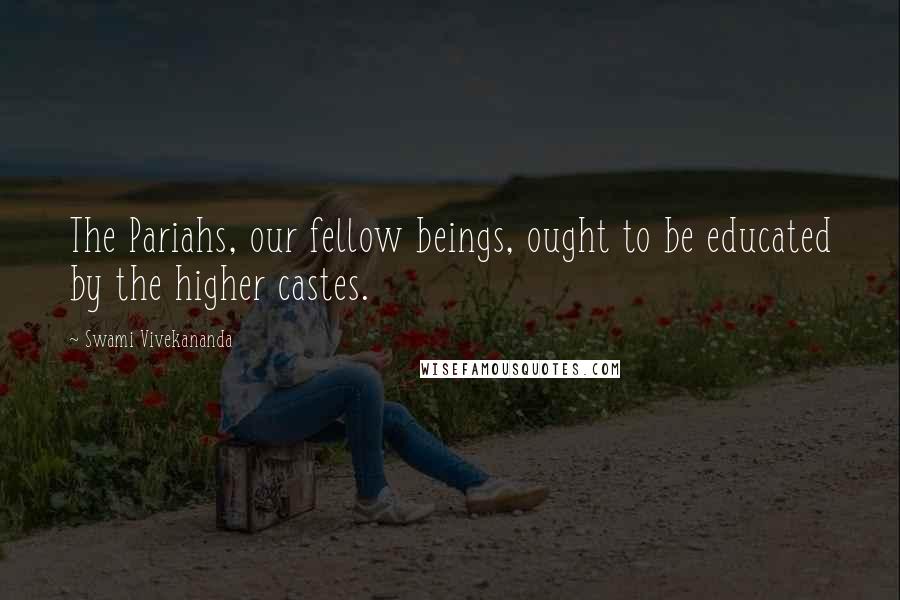 Swami Vivekananda Quotes: The Pariahs, our fellow beings, ought to be educated by the higher castes.