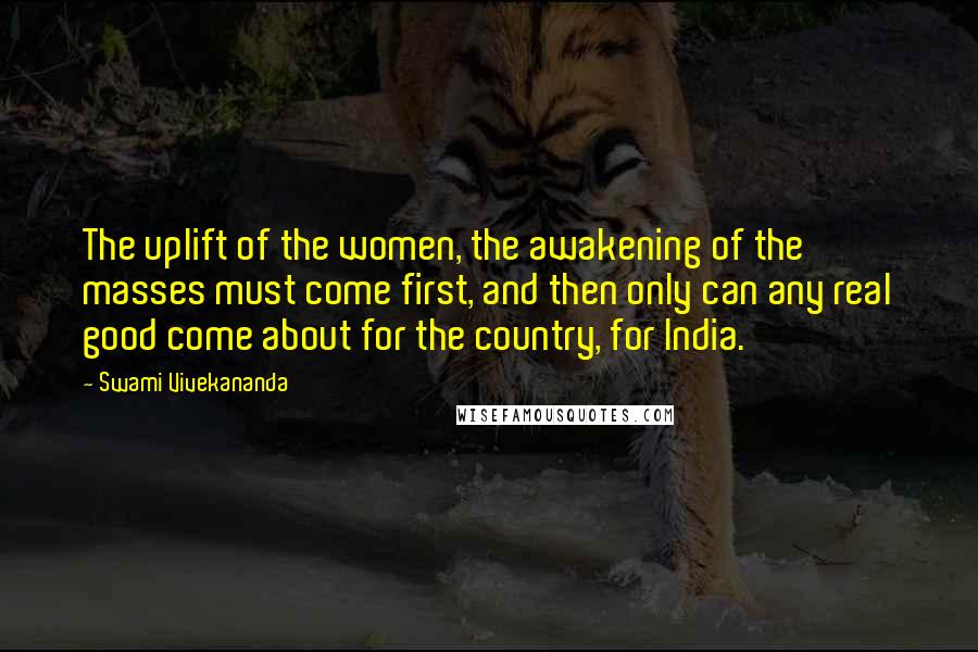 Swami Vivekananda Quotes: The uplift of the women, the awakening of the masses must come first, and then only can any real good come about for the country, for India.