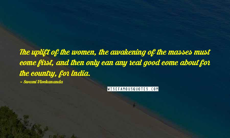 Swami Vivekananda Quotes: The uplift of the women, the awakening of the masses must come first, and then only can any real good come about for the country, for India.