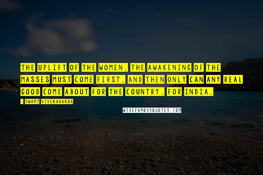 Swami Vivekananda Quotes: The uplift of the women, the awakening of the masses must come first, and then only can any real good come about for the country, for India.