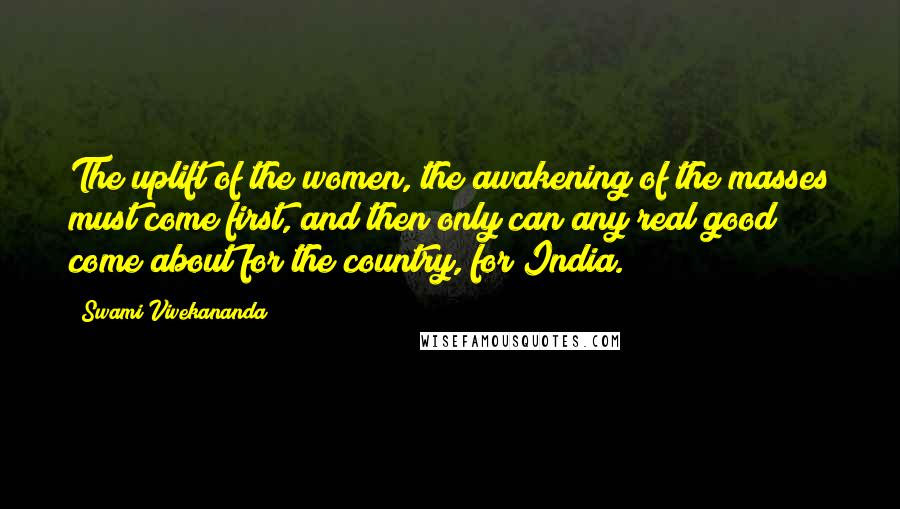 Swami Vivekananda Quotes: The uplift of the women, the awakening of the masses must come first, and then only can any real good come about for the country, for India.