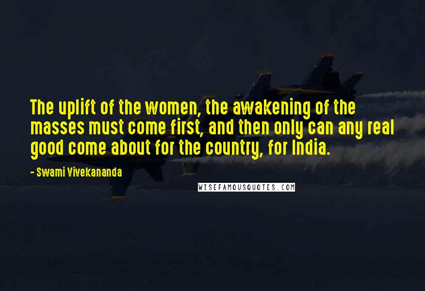 Swami Vivekananda Quotes: The uplift of the women, the awakening of the masses must come first, and then only can any real good come about for the country, for India.