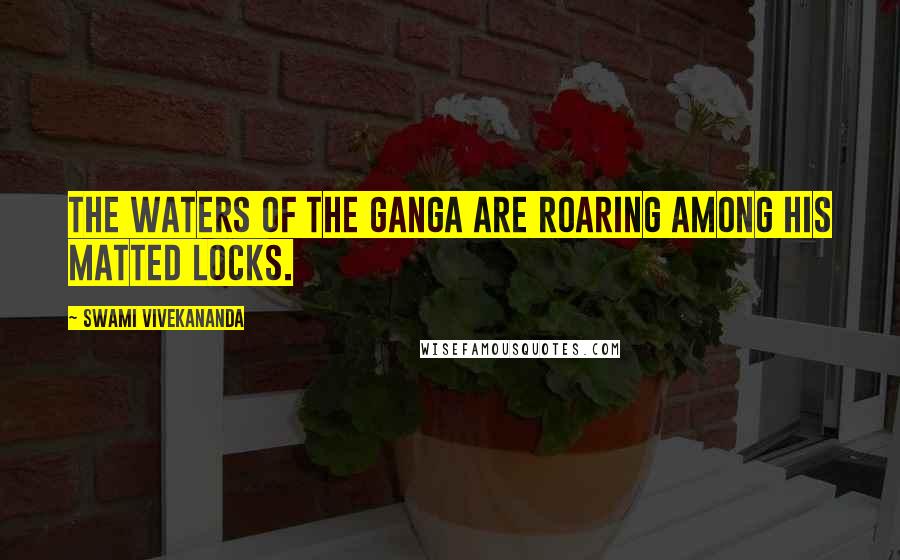 Swami Vivekananda Quotes: The waters of the Ganga are roaring among his matted locks.