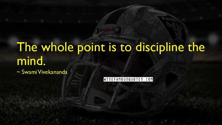 Swami Vivekananda Quotes: The whole point is to discipline the mind.