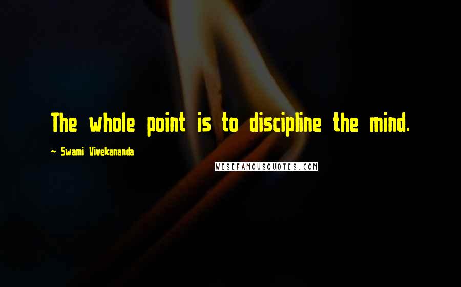 Swami Vivekananda Quotes: The whole point is to discipline the mind.