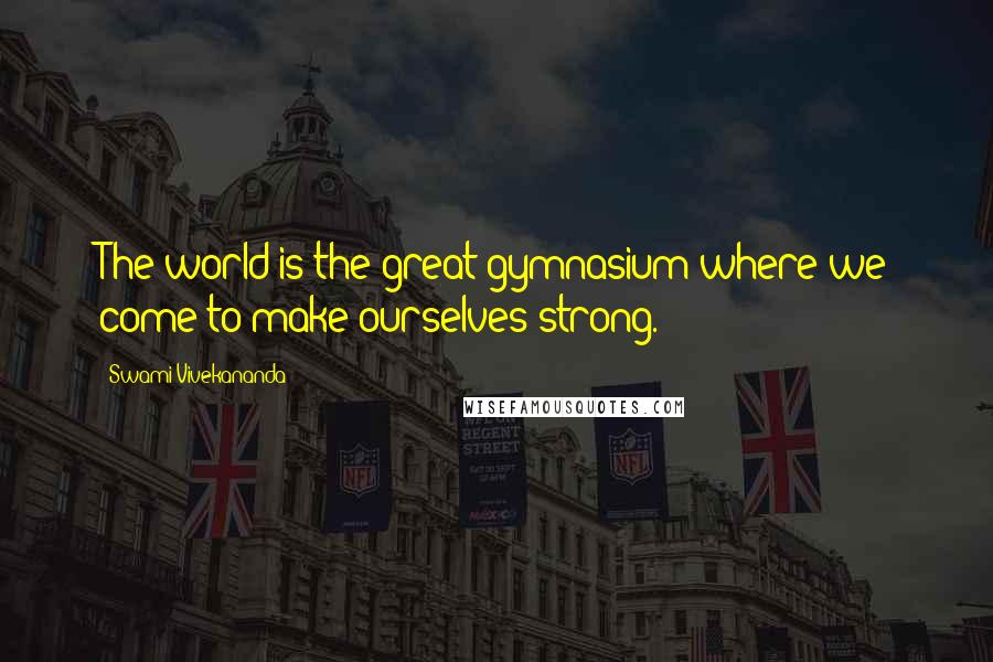 Swami Vivekananda Quotes: The world is the great gymnasium where we come to make ourselves strong.