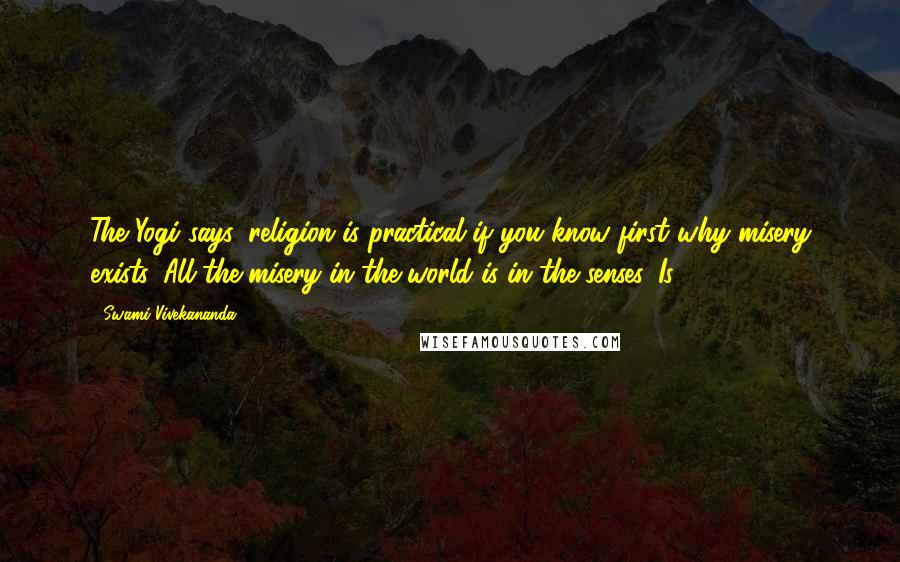 Swami Vivekananda Quotes: The Yogi says, religion is practical if you know first why misery exists. All the misery in the world is in the senses. Is