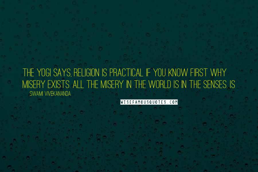 Swami Vivekananda Quotes: The Yogi says, religion is practical if you know first why misery exists. All the misery in the world is in the senses. Is