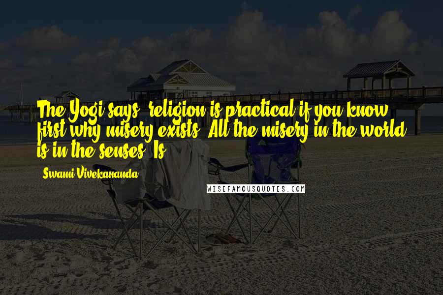 Swami Vivekananda Quotes: The Yogi says, religion is practical if you know first why misery exists. All the misery in the world is in the senses. Is