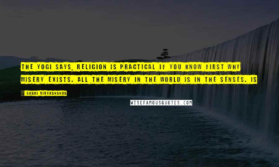 Swami Vivekananda Quotes: The Yogi says, religion is practical if you know first why misery exists. All the misery in the world is in the senses. Is