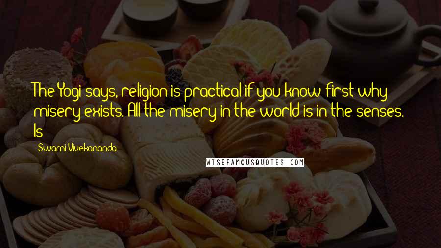 Swami Vivekananda Quotes: The Yogi says, religion is practical if you know first why misery exists. All the misery in the world is in the senses. Is