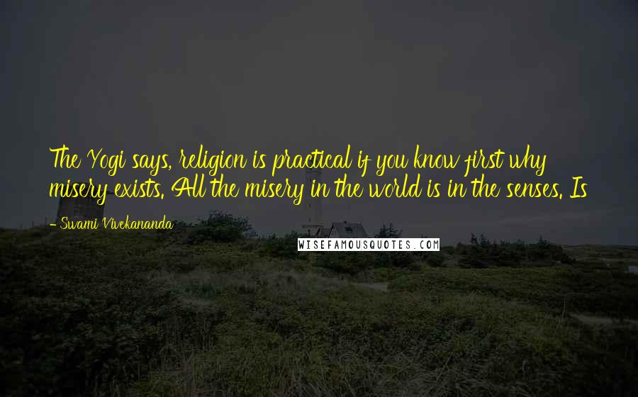 Swami Vivekananda Quotes: The Yogi says, religion is practical if you know first why misery exists. All the misery in the world is in the senses. Is