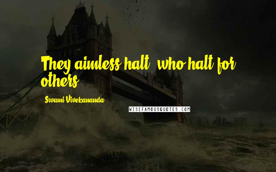 Swami Vivekananda Quotes: They aimless halt, who halt for others.