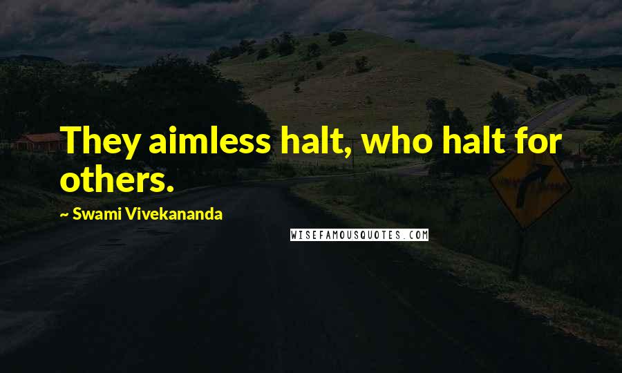 Swami Vivekananda Quotes: They aimless halt, who halt for others.