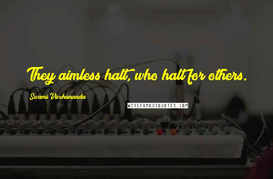 Swami Vivekananda Quotes: They aimless halt, who halt for others.
