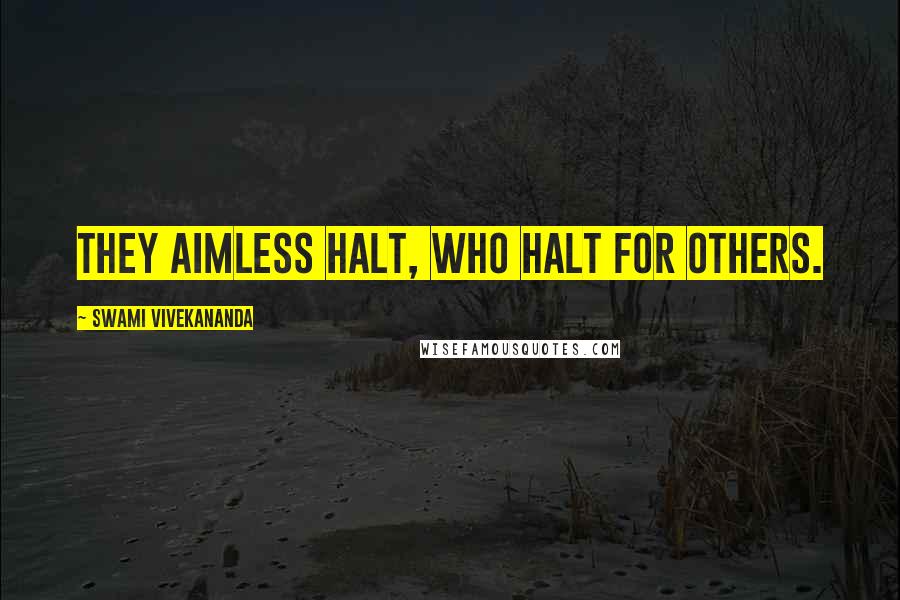 Swami Vivekananda Quotes: They aimless halt, who halt for others.