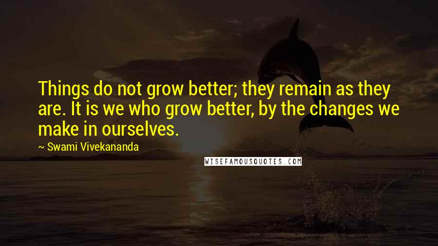 Swami Vivekananda Quotes: Things do not grow better; they remain as they are. It is we who grow better, by the changes we make in ourselves.