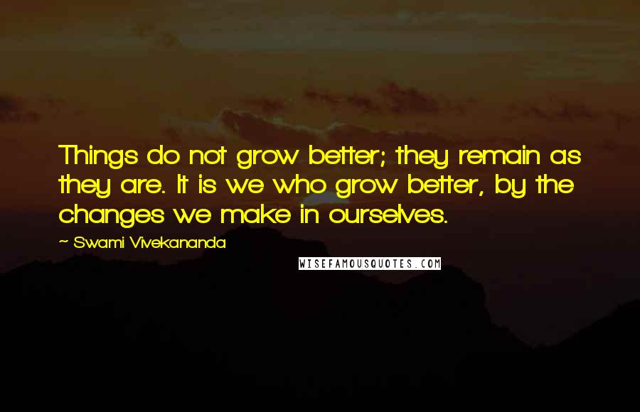 Swami Vivekananda Quotes: Things do not grow better; they remain as they are. It is we who grow better, by the changes we make in ourselves.