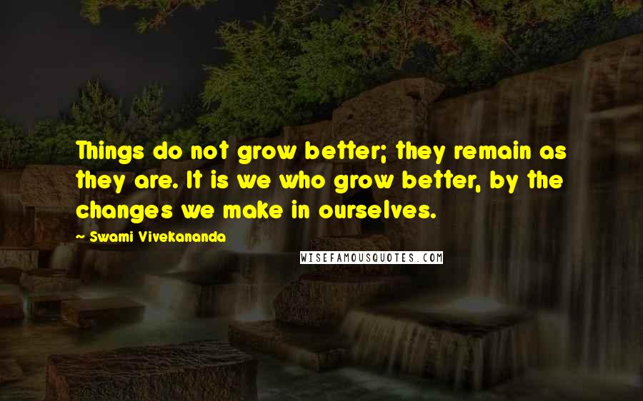 Swami Vivekananda Quotes: Things do not grow better; they remain as they are. It is we who grow better, by the changes we make in ourselves.