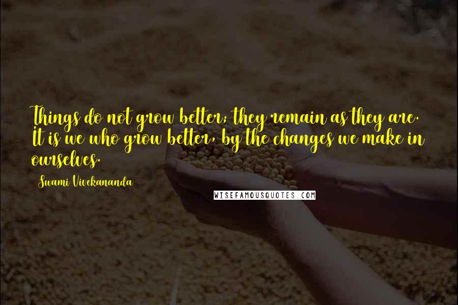 Swami Vivekananda Quotes: Things do not grow better; they remain as they are. It is we who grow better, by the changes we make in ourselves.