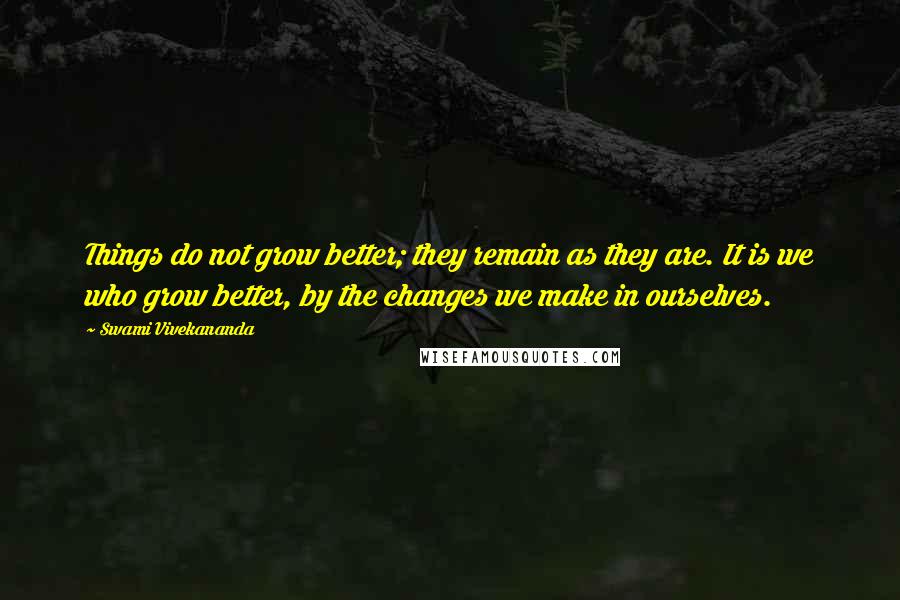 Swami Vivekananda Quotes: Things do not grow better; they remain as they are. It is we who grow better, by the changes we make in ourselves.