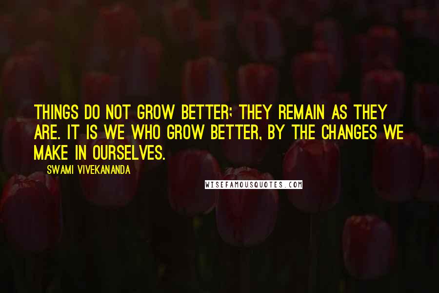 Swami Vivekananda Quotes: Things do not grow better; they remain as they are. It is we who grow better, by the changes we make in ourselves.