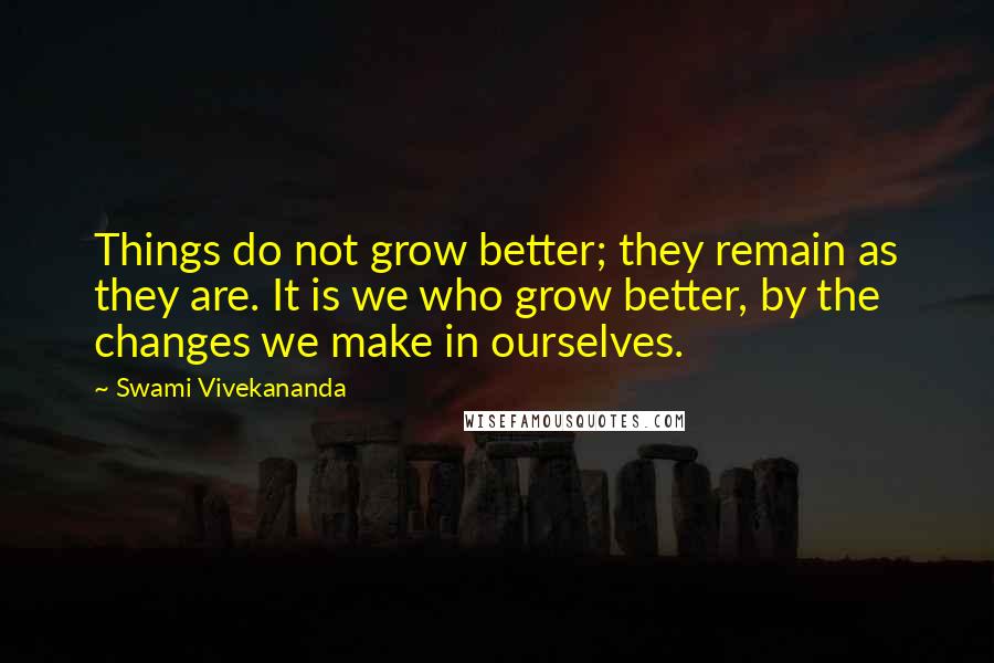 Swami Vivekananda Quotes: Things do not grow better; they remain as they are. It is we who grow better, by the changes we make in ourselves.