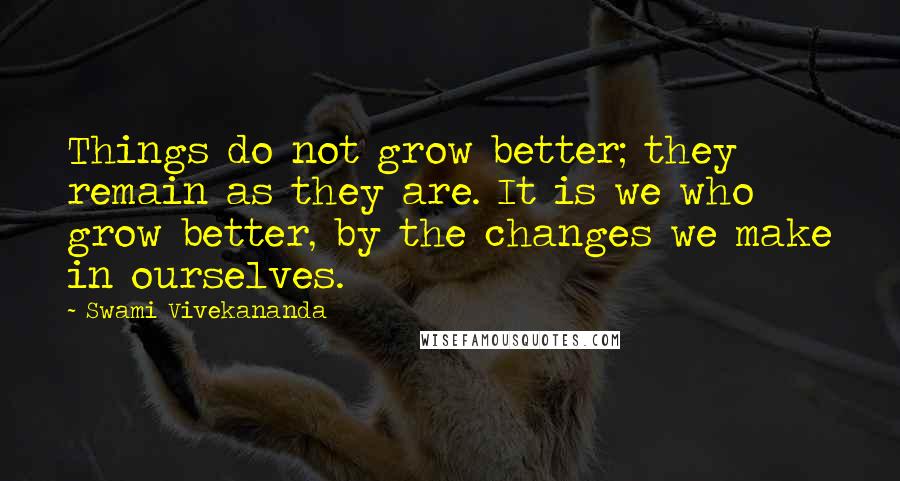 Swami Vivekananda Quotes: Things do not grow better; they remain as they are. It is we who grow better, by the changes we make in ourselves.