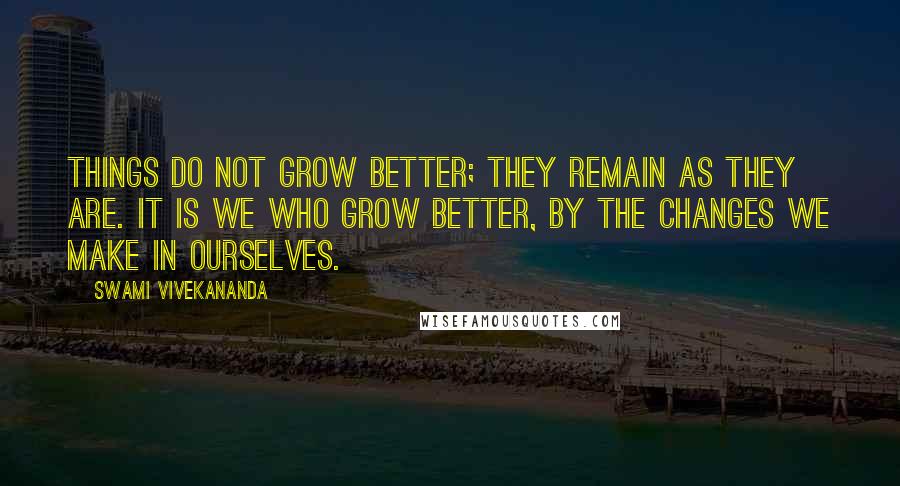 Swami Vivekananda Quotes: Things do not grow better; they remain as they are. It is we who grow better, by the changes we make in ourselves.