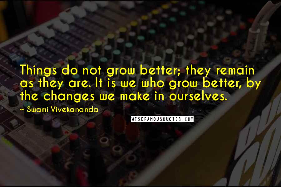 Swami Vivekananda Quotes: Things do not grow better; they remain as they are. It is we who grow better, by the changes we make in ourselves.