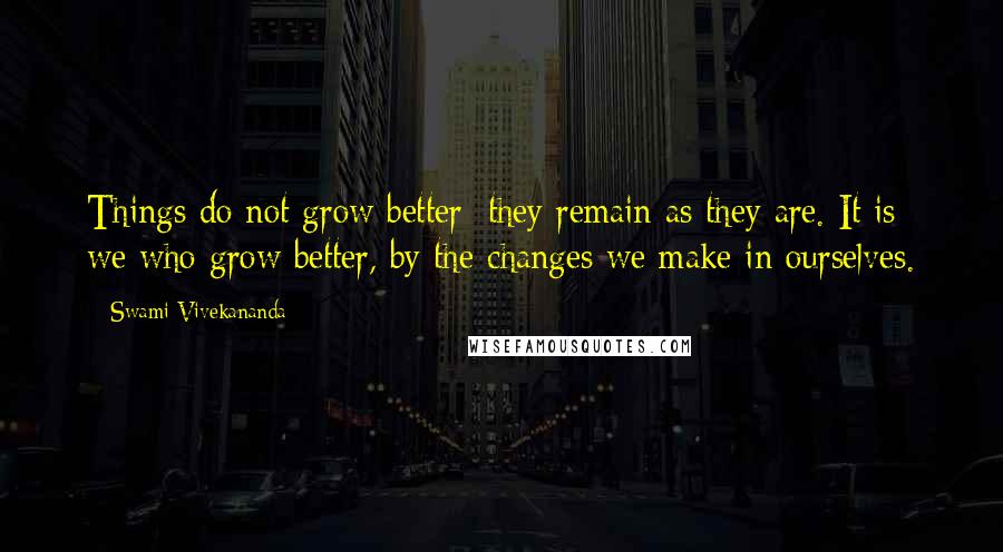 Swami Vivekananda Quotes: Things do not grow better; they remain as they are. It is we who grow better, by the changes we make in ourselves.