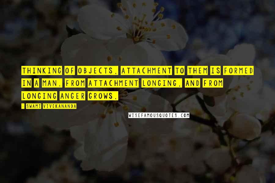 Swami Vivekananda Quotes: Thinking of objects, attachment to them is formed in a man. From attachment longing, and from longing anger grows.