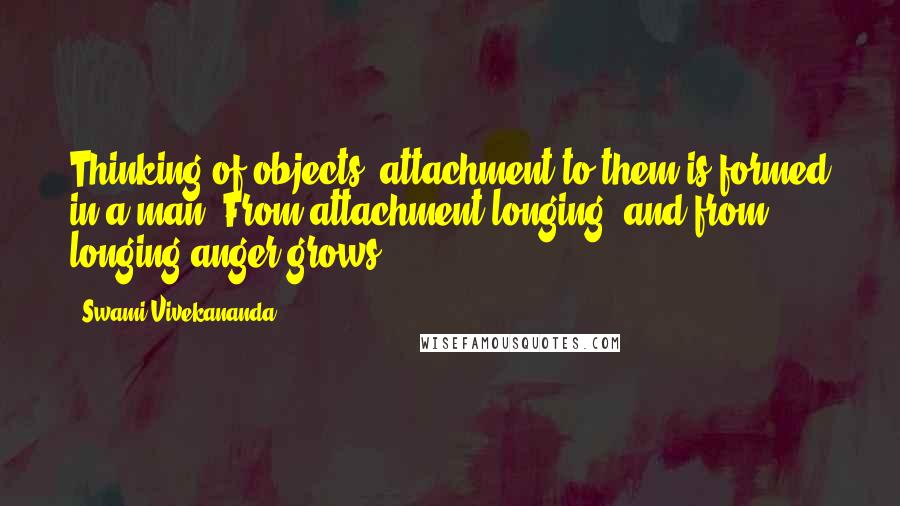 Swami Vivekananda Quotes: Thinking of objects, attachment to them is formed in a man. From attachment longing, and from longing anger grows.