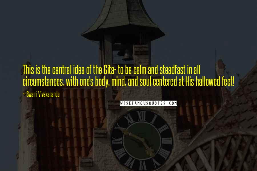 Swami Vivekananda Quotes: This is the central idea of the Gita- to be calm and steadfast in all circumstances, with one's body, mind, and soul centered at His hallowed feet!