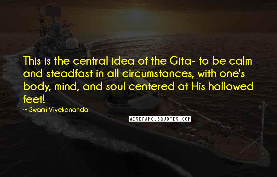 Swami Vivekananda Quotes: This is the central idea of the Gita- to be calm and steadfast in all circumstances, with one's body, mind, and soul centered at His hallowed feet!