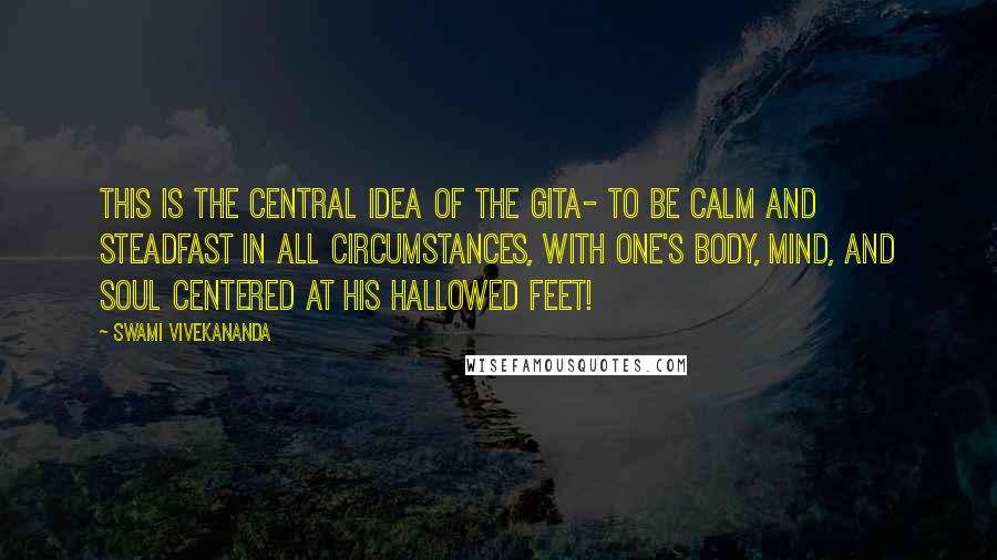 Swami Vivekananda Quotes: This is the central idea of the Gita- to be calm and steadfast in all circumstances, with one's body, mind, and soul centered at His hallowed feet!
