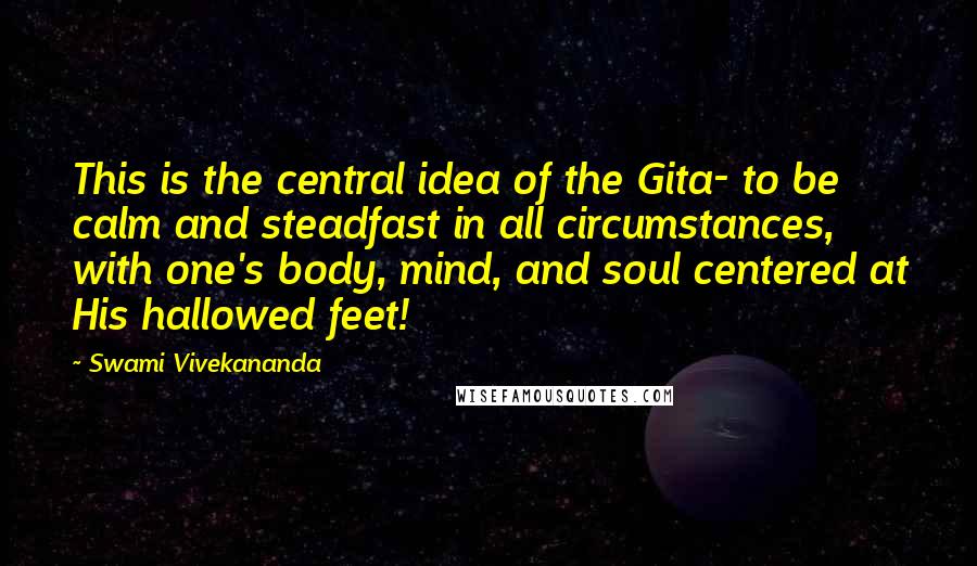 Swami Vivekananda Quotes: This is the central idea of the Gita- to be calm and steadfast in all circumstances, with one's body, mind, and soul centered at His hallowed feet!