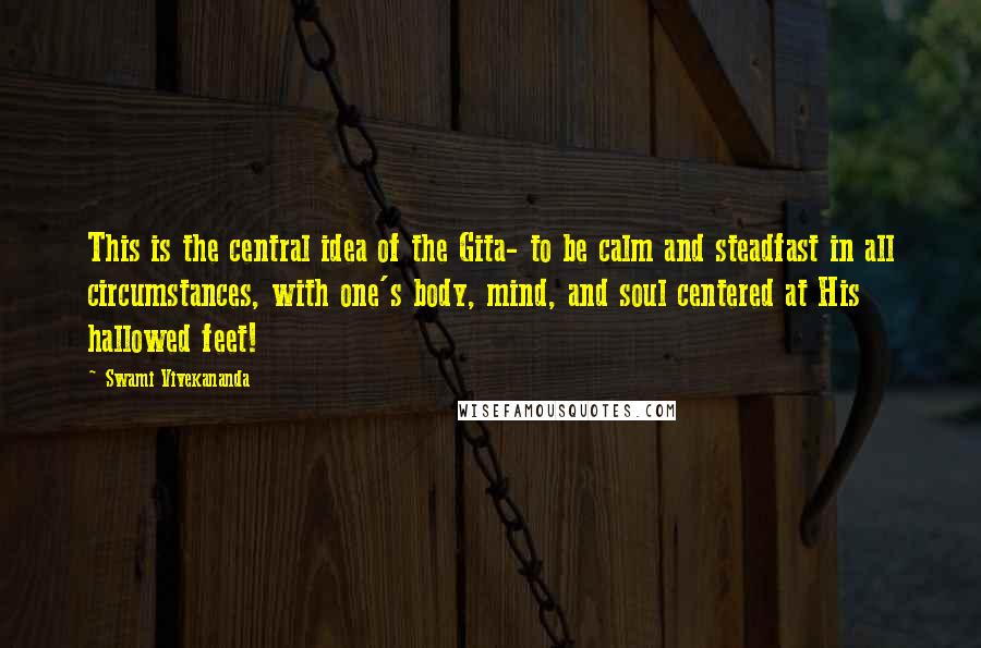 Swami Vivekananda Quotes: This is the central idea of the Gita- to be calm and steadfast in all circumstances, with one's body, mind, and soul centered at His hallowed feet!