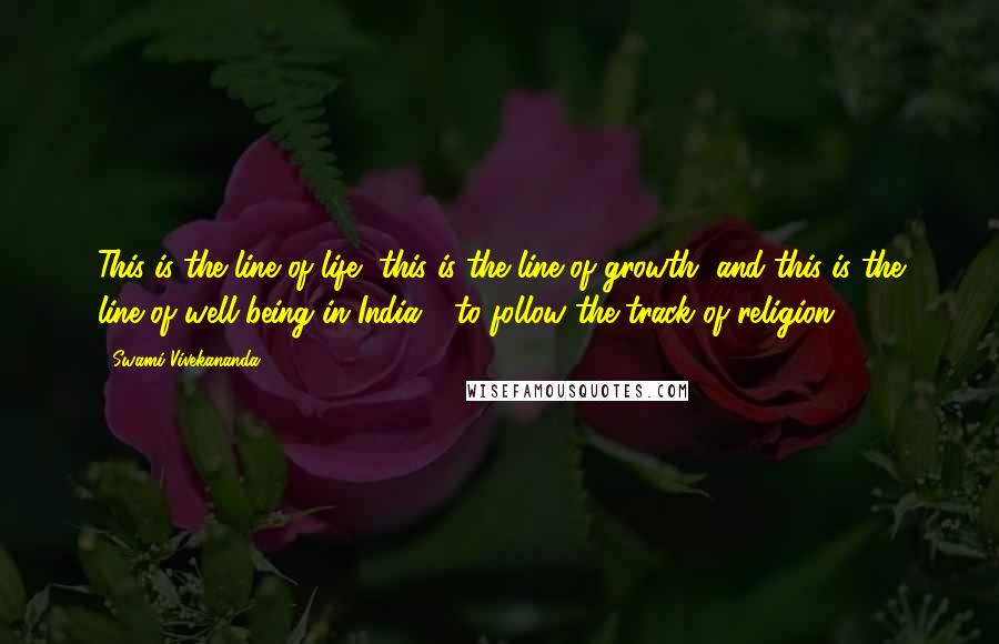 Swami Vivekananda Quotes: This is the line of life, this is the line of growth, and this is the line of well-being in India - to follow the track of religion.