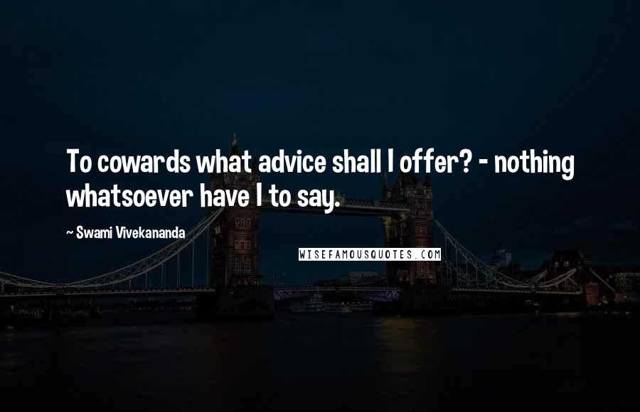 Swami Vivekananda Quotes: To cowards what advice shall I offer? - nothing whatsoever have I to say.