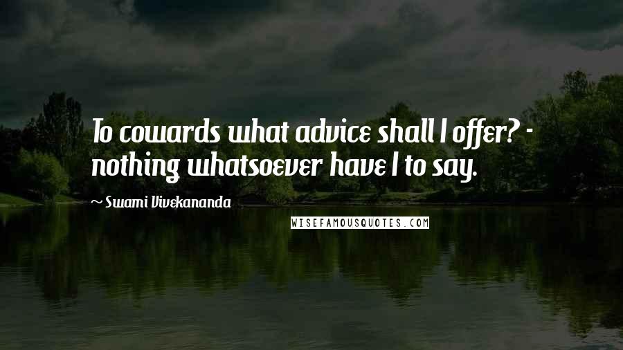 Swami Vivekananda Quotes: To cowards what advice shall I offer? - nothing whatsoever have I to say.