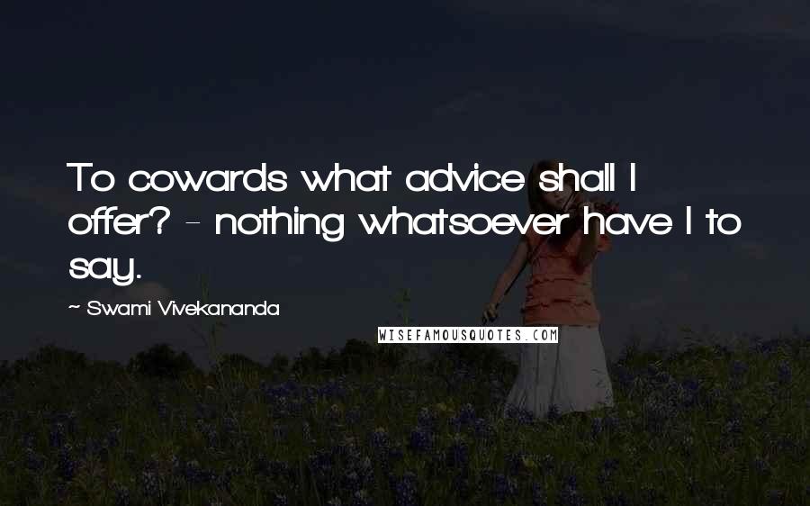 Swami Vivekananda Quotes: To cowards what advice shall I offer? - nothing whatsoever have I to say.