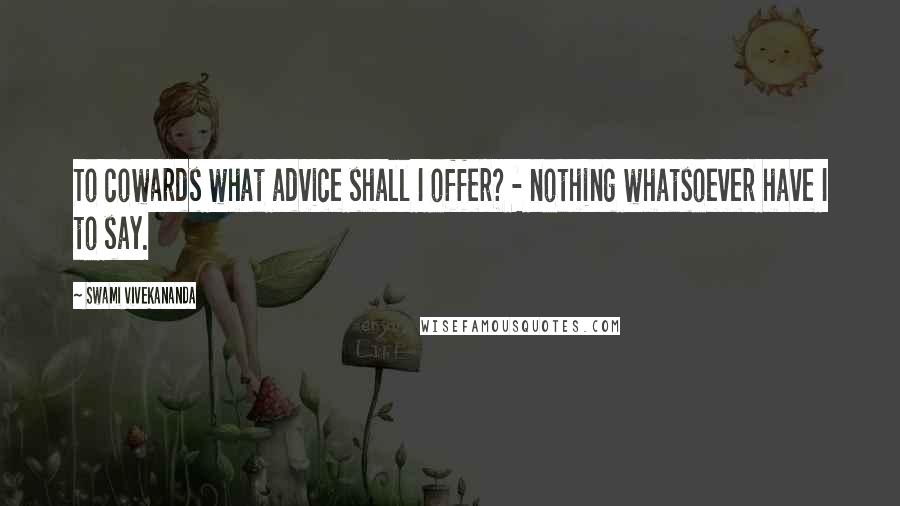 Swami Vivekananda Quotes: To cowards what advice shall I offer? - nothing whatsoever have I to say.