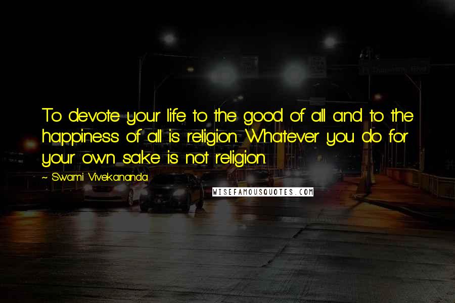 Swami Vivekananda Quotes: To devote your life to the good of all and to the happiness of all is religion. Whatever you do for your own sake is not religion.