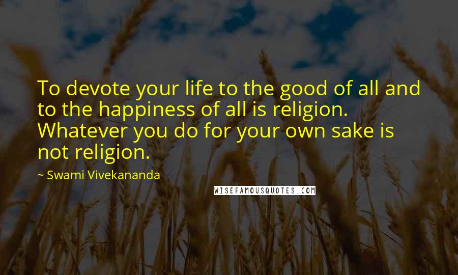 Swami Vivekananda Quotes: To devote your life to the good of all and to the happiness of all is religion. Whatever you do for your own sake is not religion.