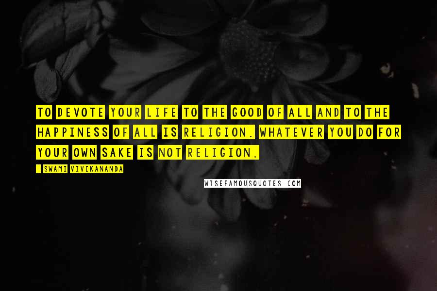 Swami Vivekananda Quotes: To devote your life to the good of all and to the happiness of all is religion. Whatever you do for your own sake is not religion.