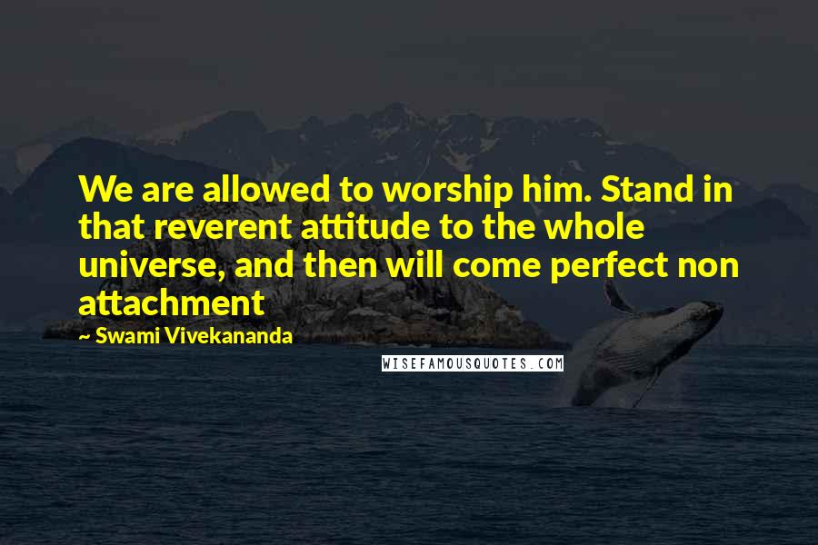 Swami Vivekananda Quotes: We are allowed to worship him. Stand in that reverent attitude to the whole universe, and then will come perfect non attachment