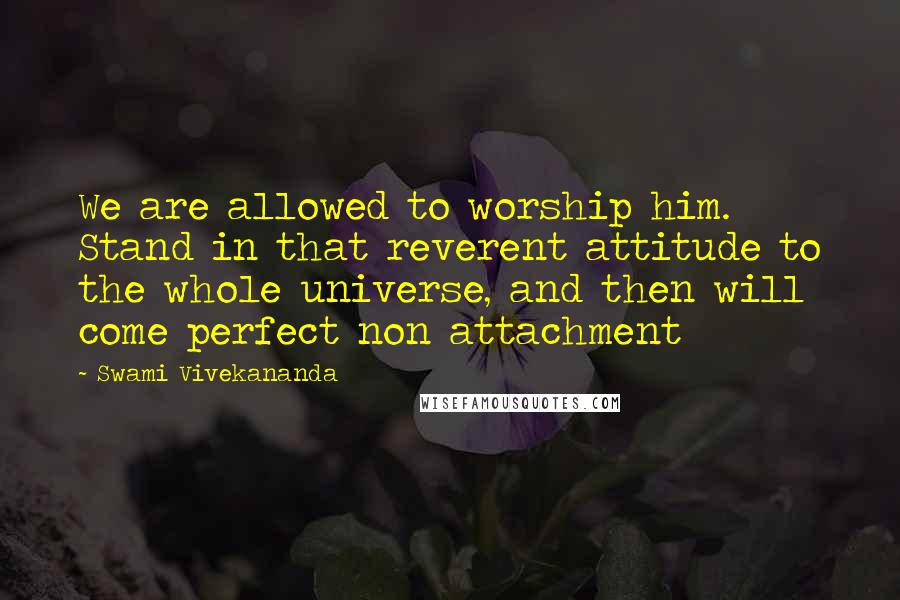 Swami Vivekananda Quotes: We are allowed to worship him. Stand in that reverent attitude to the whole universe, and then will come perfect non attachment