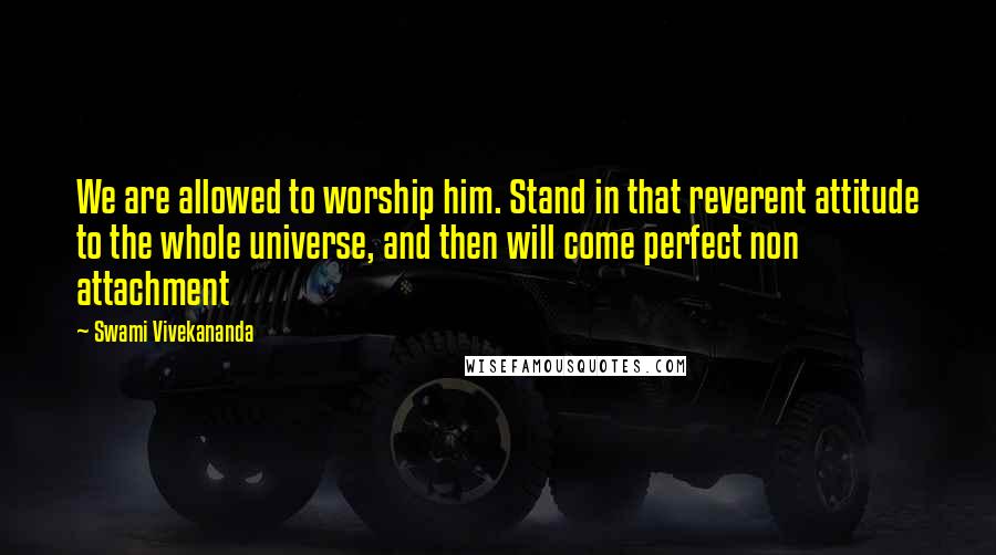 Swami Vivekananda Quotes: We are allowed to worship him. Stand in that reverent attitude to the whole universe, and then will come perfect non attachment