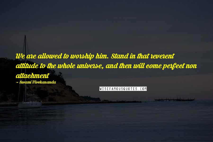 Swami Vivekananda Quotes: We are allowed to worship him. Stand in that reverent attitude to the whole universe, and then will come perfect non attachment